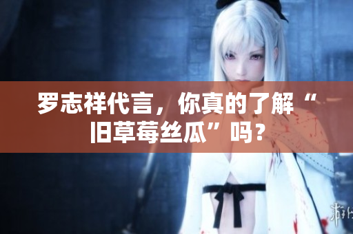 罗志祥代言，你真的了解“旧草莓丝瓜”吗？
