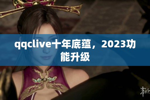 qqclive十年底蕴，2023功能升级