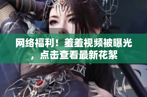 网络福利！羞羞视频被曝光，点击查看最新花絮