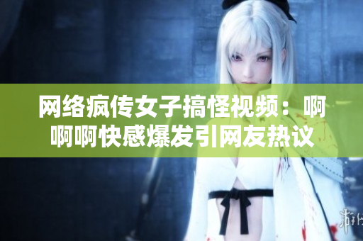 网络疯传女子搞怪视频：啊啊啊快感爆发引网友热议