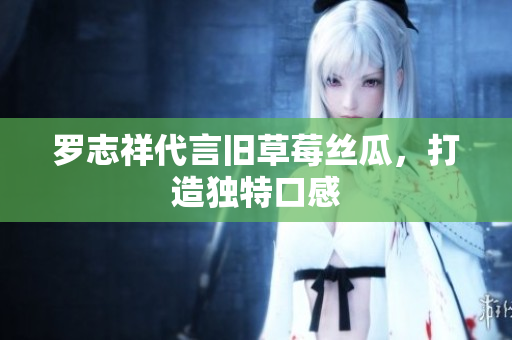 罗志祥代言旧草莓丝瓜，打造独特口感