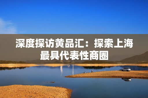 深度探访黄品汇：探索上海最具代表性商圈