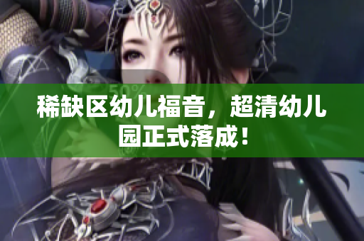 稀缺区幼儿福音，超清幼儿园正式落成！