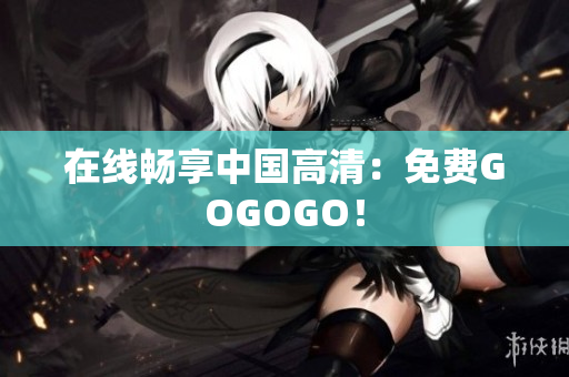 在线畅享中国高清：免费GOGOGO！
