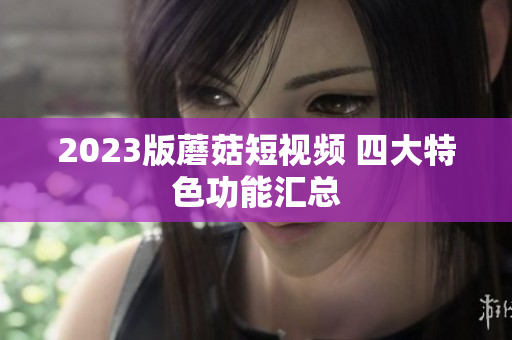 2023版蘑菇短视频 四大特色功能汇总