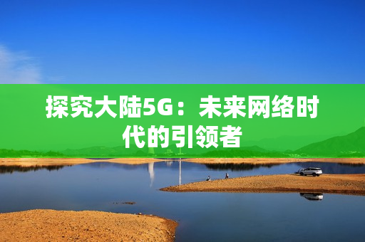 探究大陆5G：未来网络时代的引领者