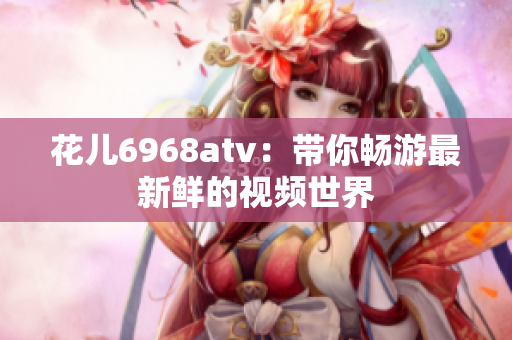 花儿6968atv：带你畅游最新鲜的视频世界