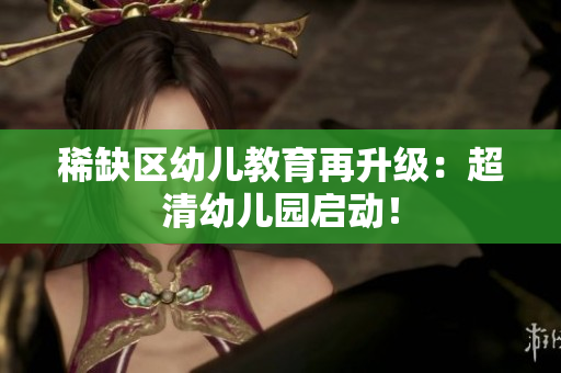 稀缺区幼儿教育再升级：超清幼儿园启动！