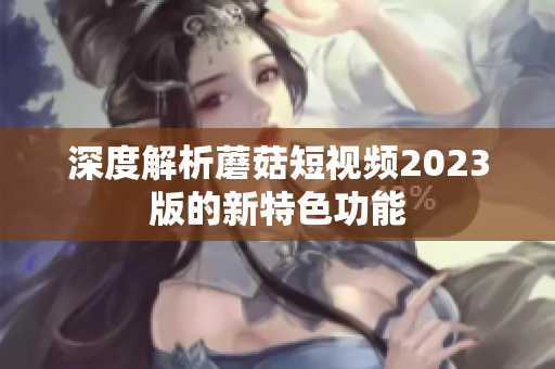 深度解析蘑菇短视频2023版的新特色功能