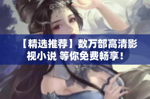 【精选推荐】数万部高清影视小说 等你免费畅享！