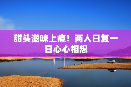 甜头滋味上瘾！两人日复一日心心相想