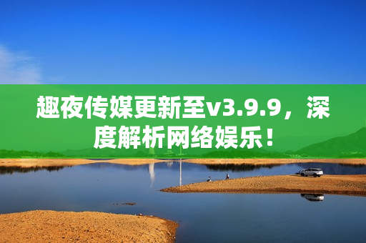 趣夜传媒更新至v3.9.9，深度解析网络娱乐！