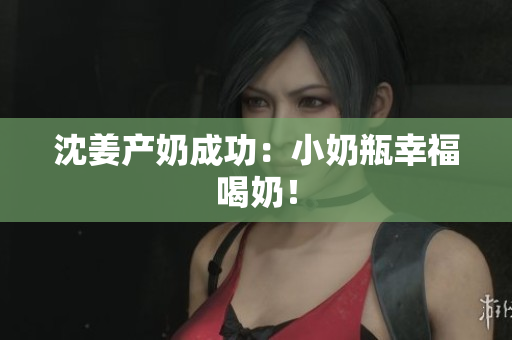 沈姜产奶成功：小奶瓶幸福喝奶！