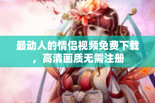 最动人的情侣视频免费下载，高清画质无需注册