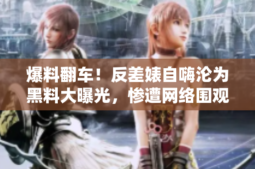 爆料翻车！反差婊自嗨沦为黑料大曝光，惨遭网络围观