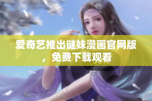 爱奇艺推出谜妹漫画官网版，免费下载观看