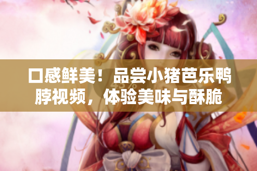 口感鲜美！品尝小猪芭乐鸭脖视频，体验美味与酥脆