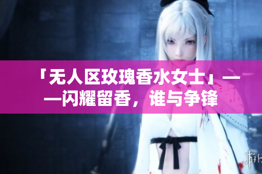 「无人区玫瑰香水女士」——闪耀留香，谁与争锋