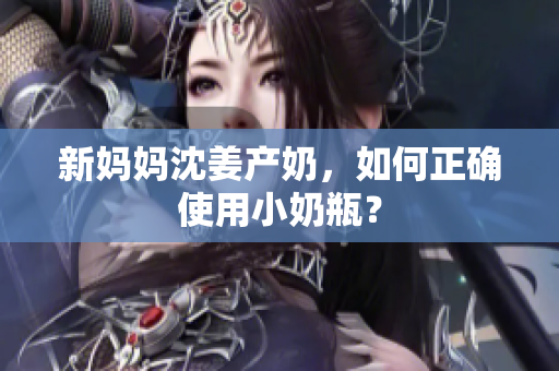 新妈妈沈姜产奶，如何正确使用小奶瓶？