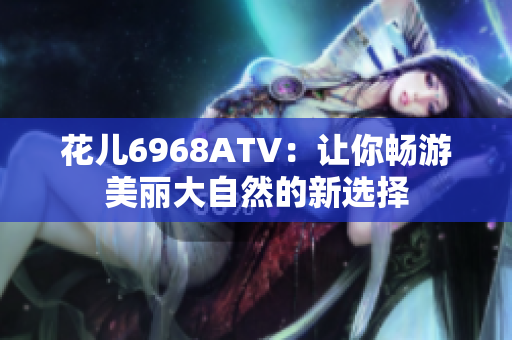 花儿6968ATV：让你畅游美丽大自然的新选择
