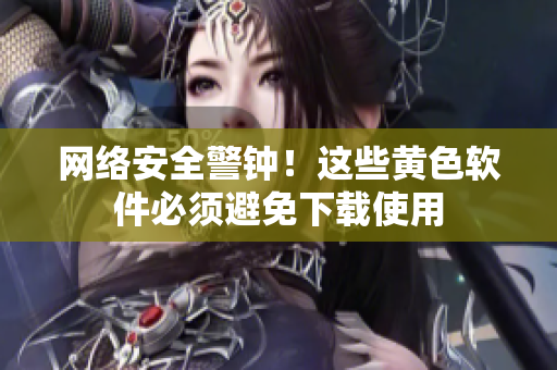 网络安全警钟！这些黄色软件必须避免下载使用