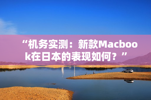“机务实测：新款Macbook在日本的表现如何？”