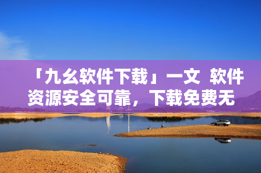 「九幺软件下载」一文  软件资源安全可靠，下载免费无广告