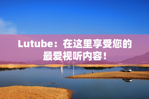 Lutube：在这里享受您的最爱视听内容！