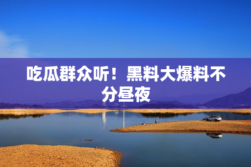 吃瓜群众听！黑料大爆料不分昼夜