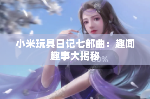 小米玩具日记七部曲：趣闻趣事大揭秘