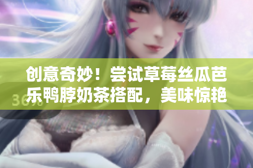 创意奇妙！尝试草莓丝瓜芭乐鸭脖奶茶搭配，美味惊艳味蕾