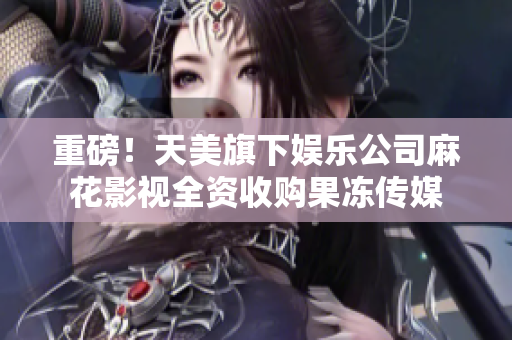 重磅！天美旗下娱乐公司麻花影视全资收购果冻传媒