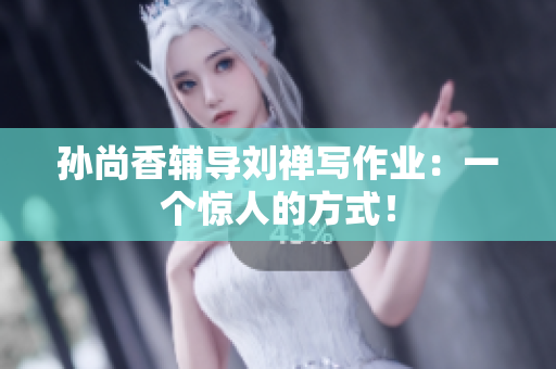 孙尚香辅导刘禅写作业：一个惊人的方式！