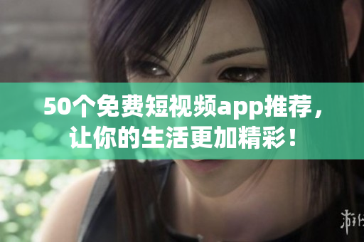 50个免费短视频app推荐，让你的生活更加精彩！