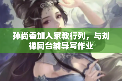 孙尚香加入家教行列，与刘禅同台辅导写作业