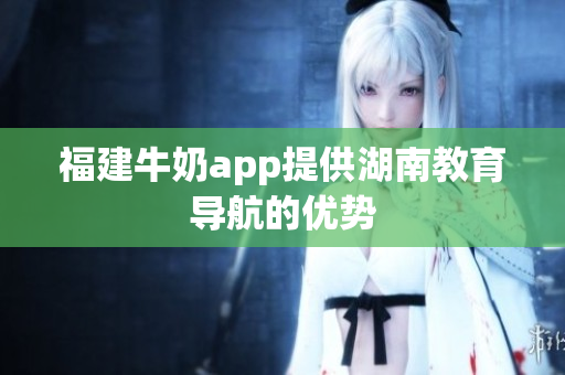 福建牛奶app提供湖南教育导航的优势
