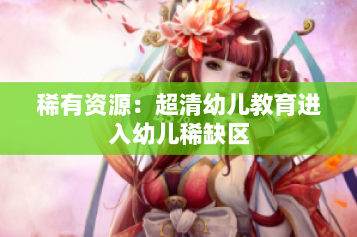 稀有资源：超清幼儿教育进入幼儿稀缺区