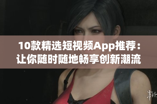 10款精选短视频App推荐：让你随时随地畅享创新潮流