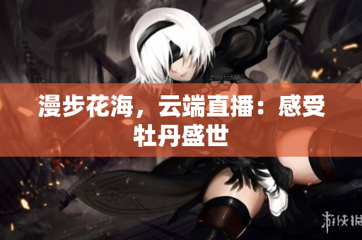 漫步花海，云端直播：感受牡丹盛世