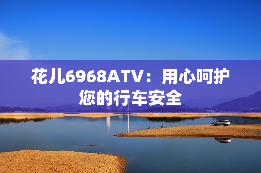 花儿6968ATV：用心呵护您的行车安全