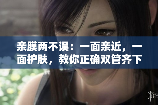 亲膜两不误：一面亲近，一面护肤，教你正确双管齐下