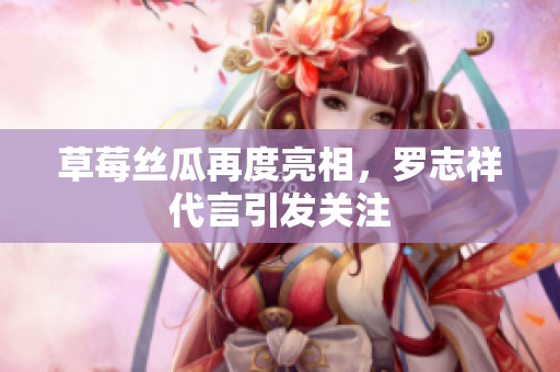 草莓丝瓜再度亮相，罗志祥代言引发关注