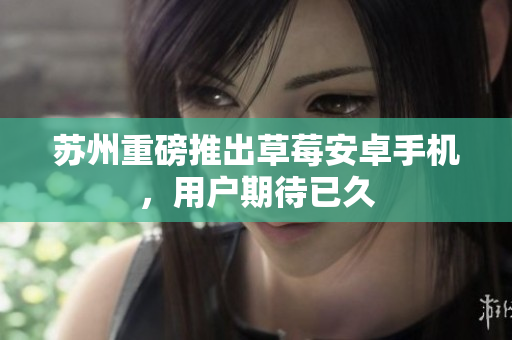 苏州重磅推出草莓安卓手机，用户期待已久