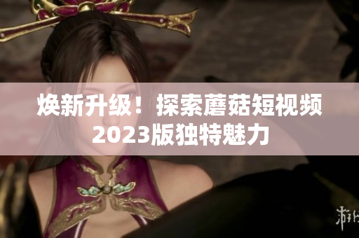 焕新升级！探索蘑菇短视频2023版独特魅力