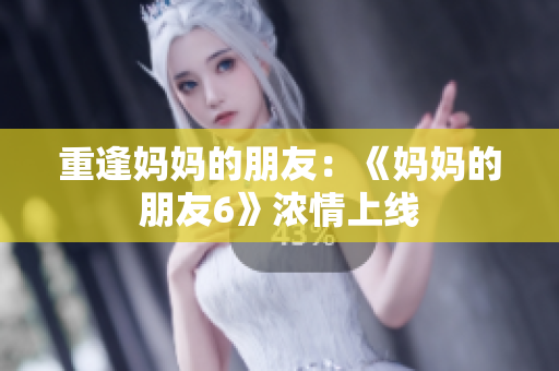 重逢妈妈的朋友：《妈妈的朋友6》浓情上线