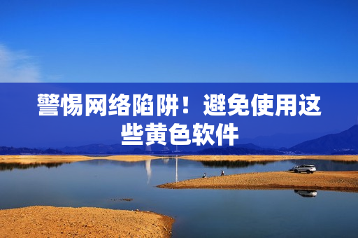 警惕网络陷阱！避免使用这些黄色软件