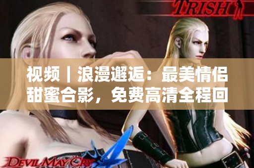 视频｜浪漫邂逅：最美情侣甜蜜合影，免费高清全程回放