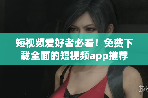 短视频爱好者必看！免费下载全面的短视频app推荐