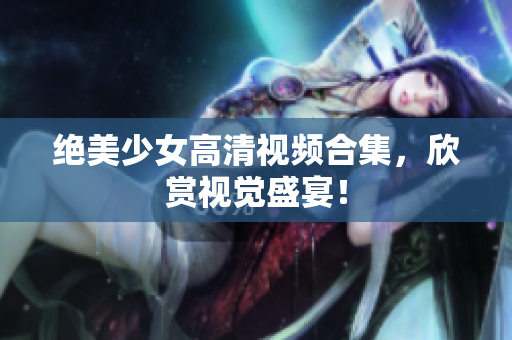 绝美少女高清视频合集，欣赏视觉盛宴！