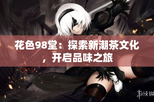 花色98堂：探索新潮茶文化，开启品味之旅